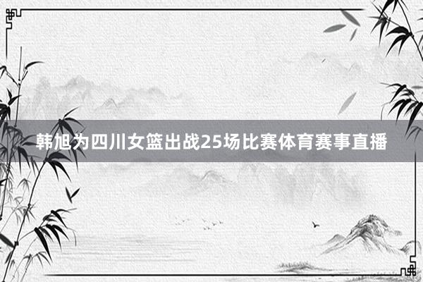 韩旭为四川女篮出战25场比赛体育赛事直播