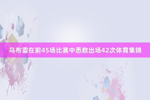 乌布雷在前45场比赛中悉数出场42次体育集锦