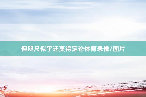 但咫尺似乎还莫得定论体育录像/图片