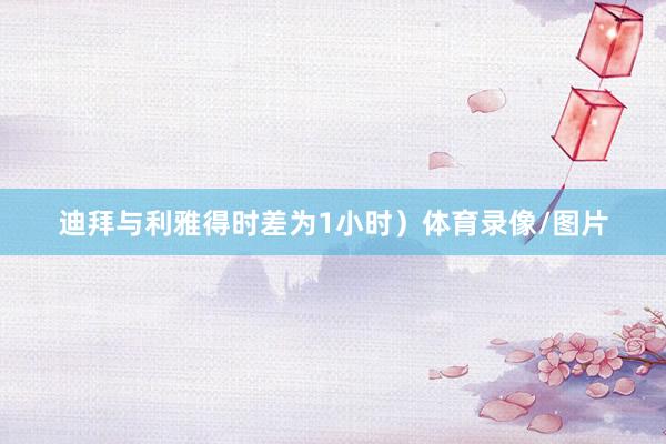 迪拜与利雅得时差为1小时）体育录像/图片